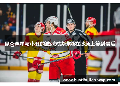 昆仑鸿星与小丑的激烈对决谁能在冰场上笑到最后
