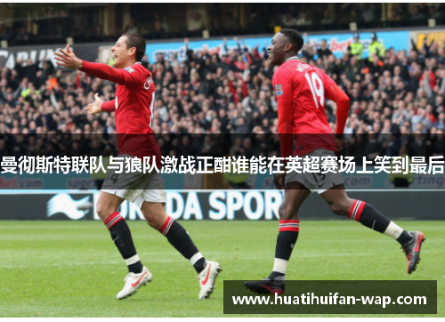 曼彻斯特联队与狼队激战正酣谁能在英超赛场上笑到最后